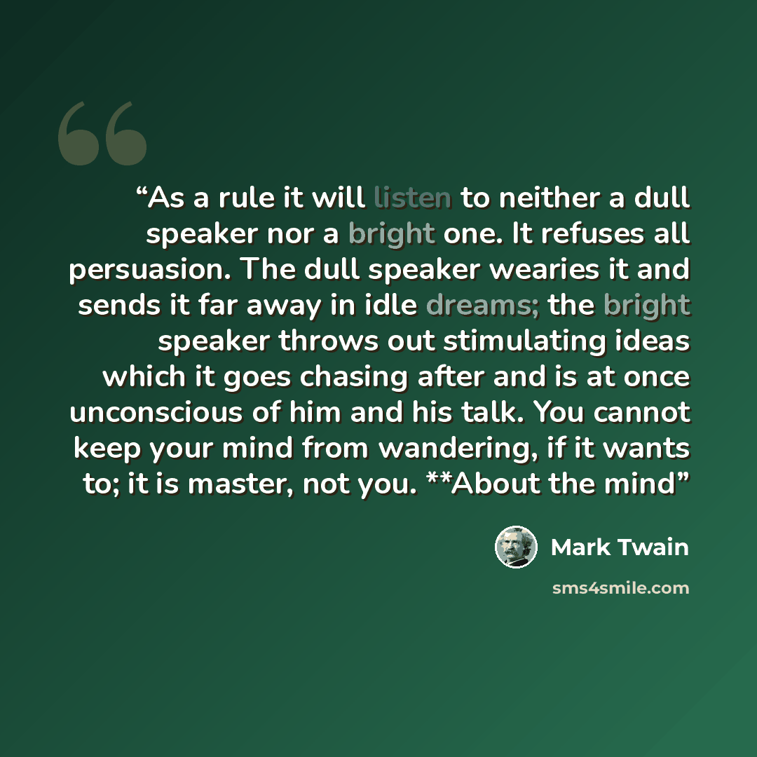 “As a rule it will listen to neither a dull speaker nor a bright one. It refuses all persuasion. The dull speaker wearies it and sends it far away in idle dreams; the bright speaker throws out stimulating ideas which it goes chasing after and is at once unconscious of him and his talk. You cannot…” quote by Mark Twain