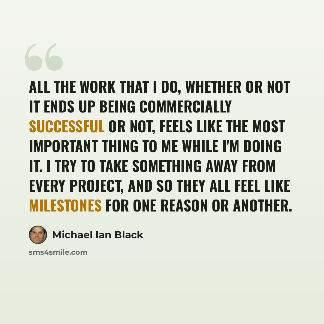 “All the work that I do, whether or not it ends up being commercially successful or not, feels like the most important thing to me while I'm doing it. I try to take something away from every project, and so they all feel like milestones for one reason or another.” quote by Michael Ian Black