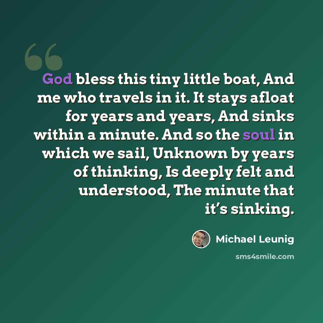 “God bless this tiny little boat, And me who travels in it. It stays afloat for years and years, And sinks within a minute. And so the soul in which we sail, Unknown by years of thinking, Is deeply felt and understood, The minute that it’s sinking.” quote by Michael Leunig
