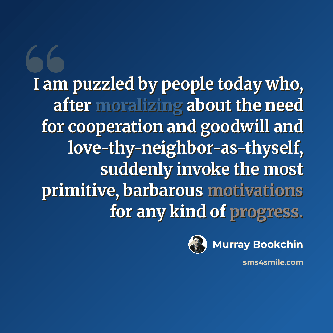 “I am puzzled by people today who, after moralizing about the need for cooperation and goodwill and love-thy-neighbor-as-thyself, suddenly invoke the most primitive, barbarous motivations for any kind of progress.” quote by Murray Bookchin