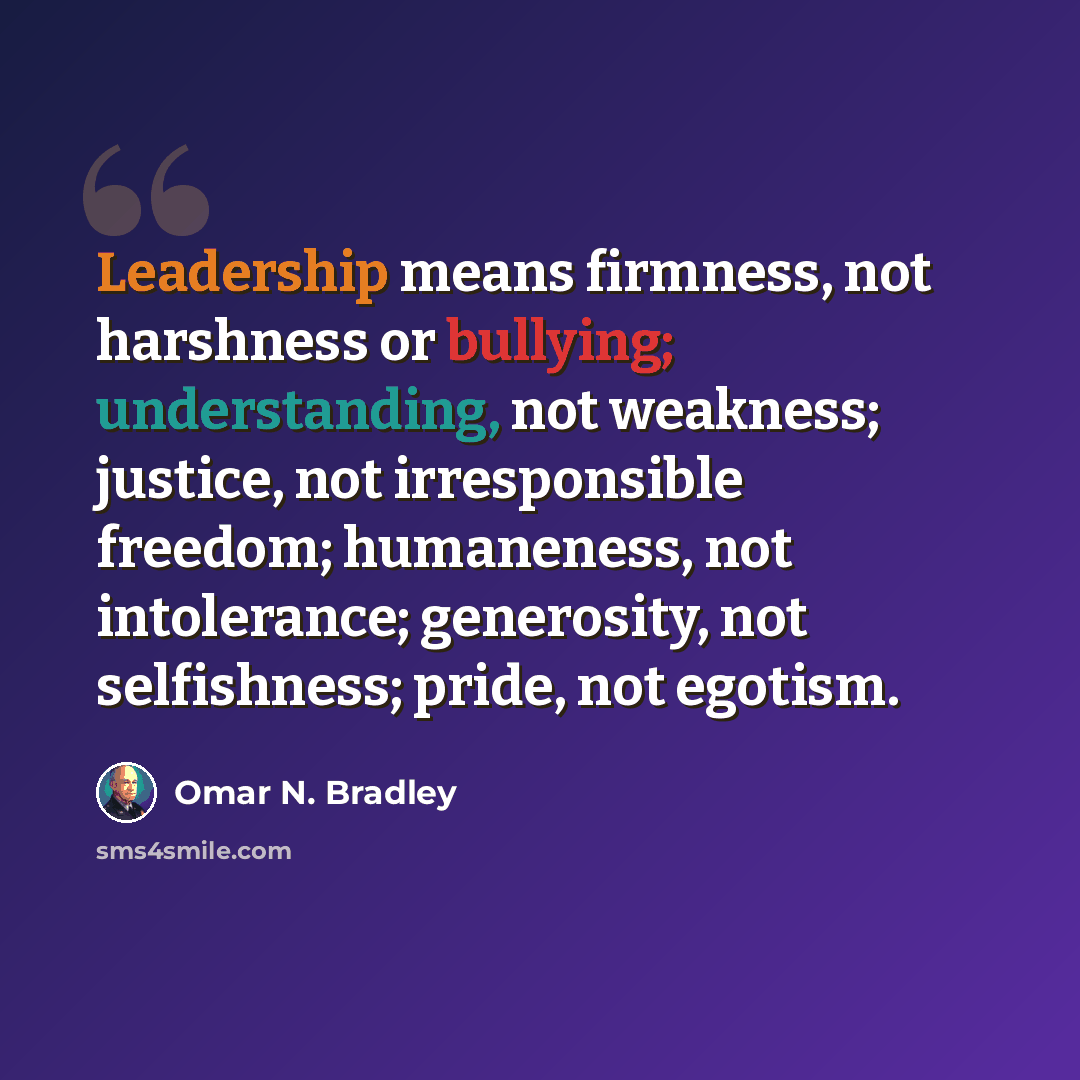 “Leadership means firmness, not harshness or bullying; understanding, not weakness; justice, not irresponsible freedom; humaneness, not intolerance; generosity, not selfishness; pride, not egotism.” quote by Omar N. Bradley