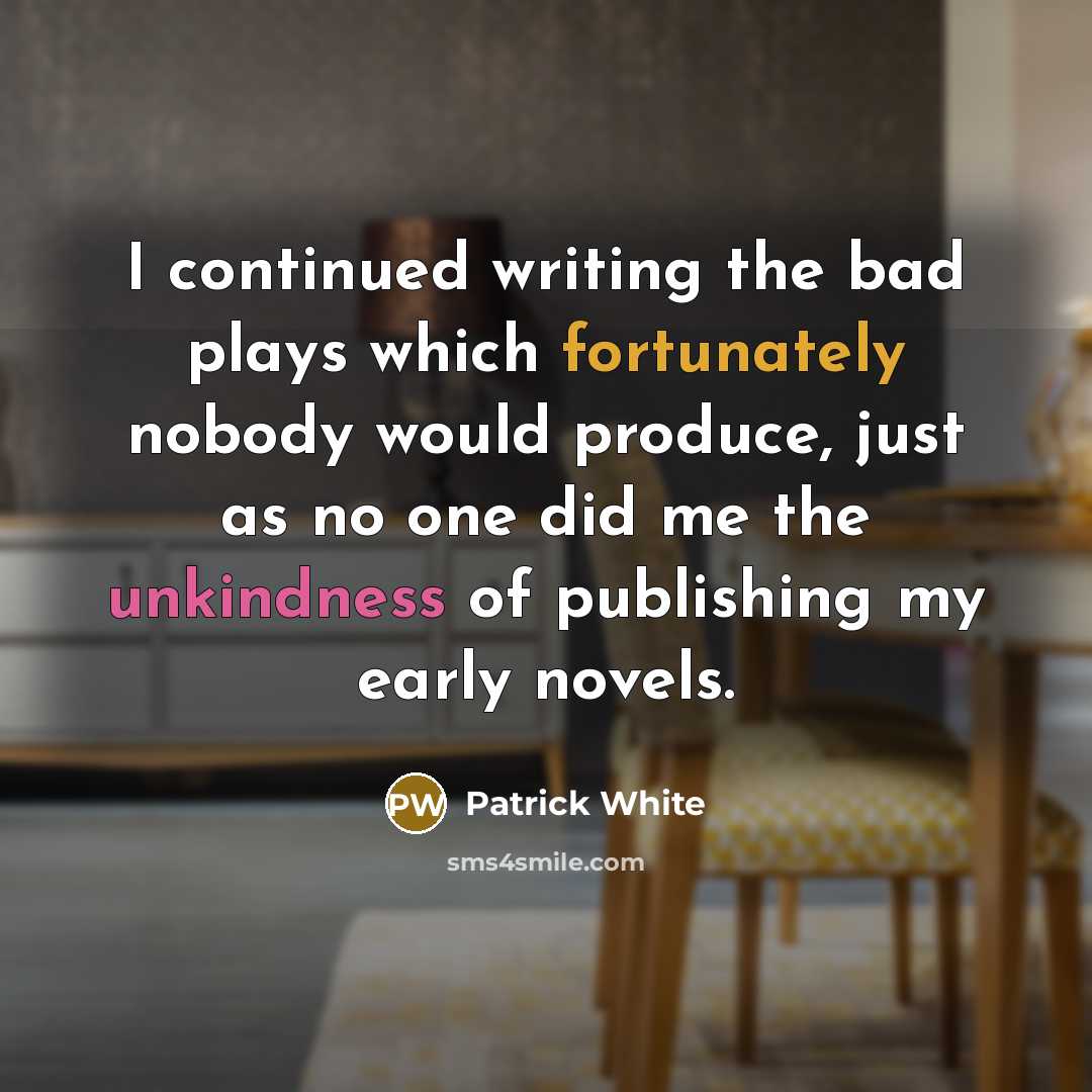 “I continued writing the bad plays which fortunately nobody would produce, just as no one did me the unkindness of publishing my early novels.” quote by Patrick White