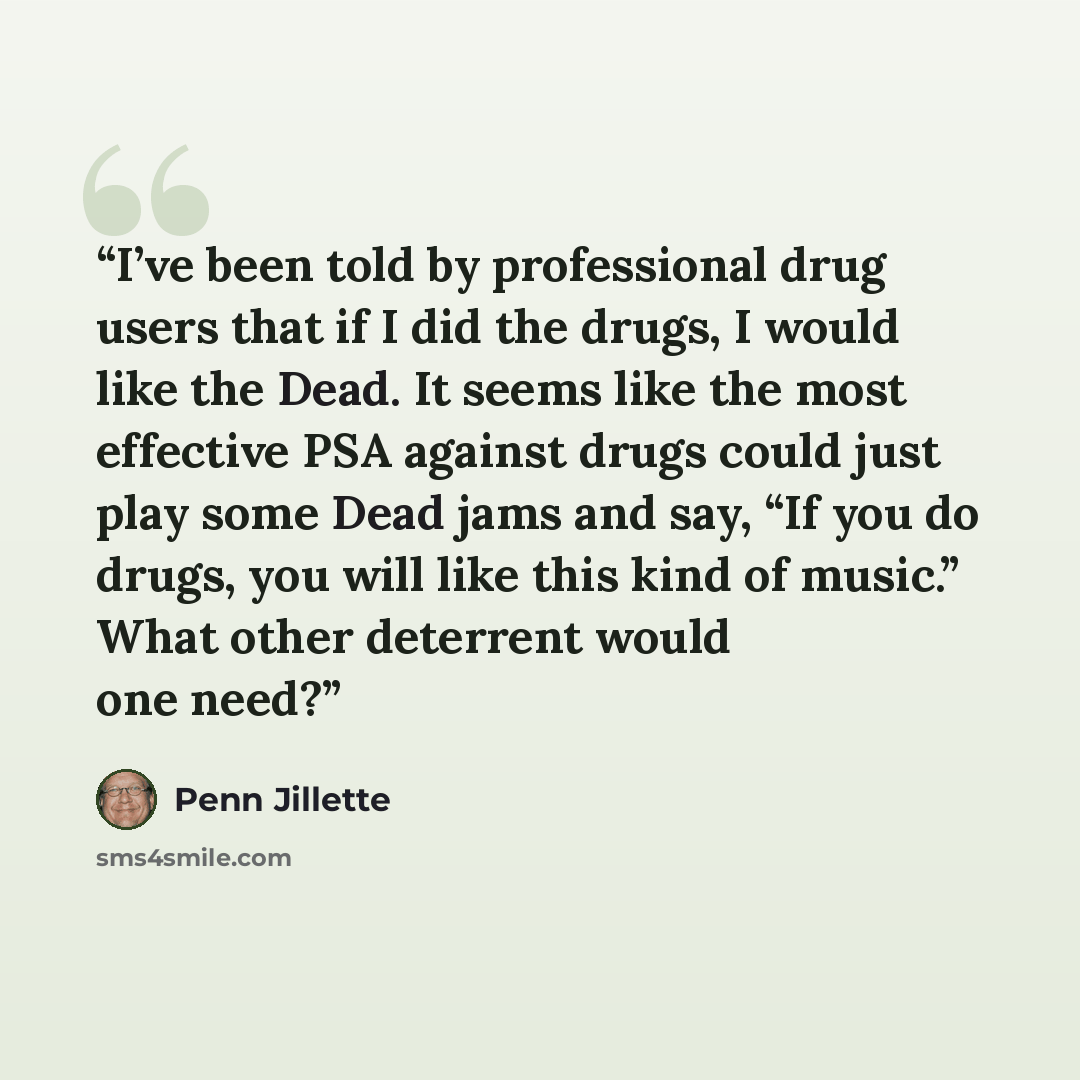 “I’ve been told by professional drug users that if I did the drugs, I would like the Dead. It seems like the most effective PSA against drugs could just play some Dead jams and say, “If you do drugs, you will like this kind of music.” What other deterrent would one need?” quote by Penn Jillette