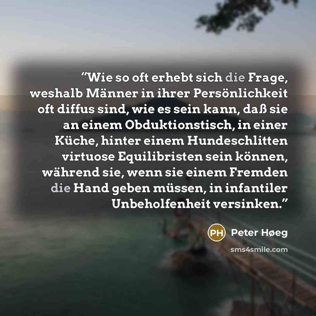 “Wie so oft erhebt sich die Frage, weshalb Männer in ihrer Persönlichkeit oft diffus sind, wie es sein kann, daß sie an einem Obduktionstisch, in einer Küche, hinter einem Hundeschlitten virtuose Equilibristen sein können, während sie, wenn sie einem Fremden die Hand geben müssen, in infantiler…” quote by Peter Høeg