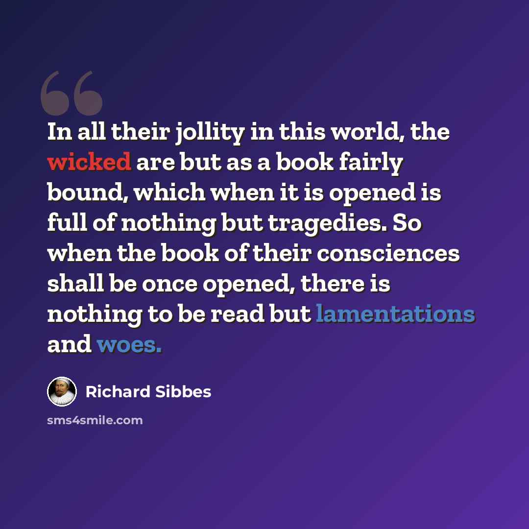 “In all their jollity in this world, the wicked are but as a book fairly bound, which when it is opened is full of nothing but tragedies. So when the book of their consciences shall be once opened, there is nothing to be read but lamentations and woes.” quote by Richard Sibbes