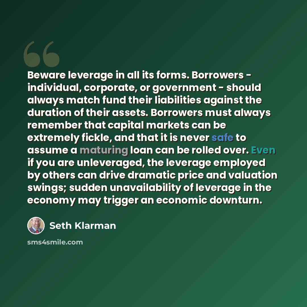 “Beware leverage in all its forms. Borrowers - individual, corporate, or government - should always match fund their liabilities against the duration of their assets. Borrowers must always remember that capital markets can be extremely fickle, and that it is never safe to assume a maturing loan can…” quote by Seth Klarman