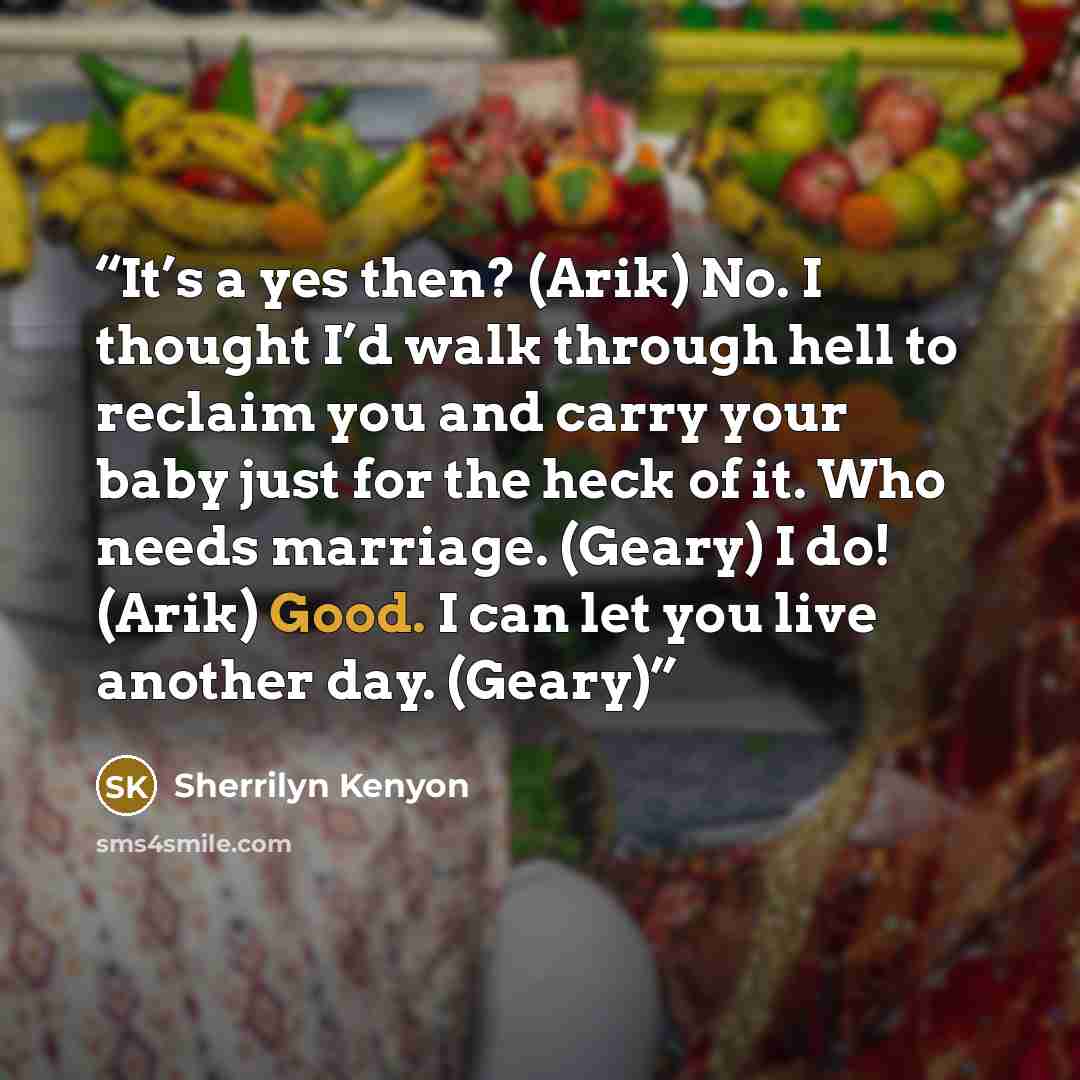 “It’s a yes then? (Arik) No. I thought I’d walk through hell to reclaim you and carry your baby just for the heck of it. Who needs marriage. (Geary) I do! (Arik) Good. I can let you live another day. (Geary)” quote by Sherrilyn Kenyon