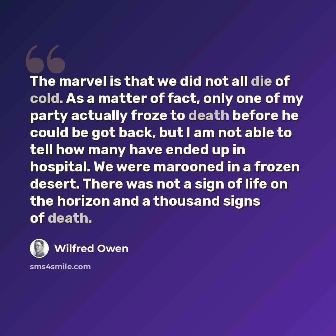 “The marvel is that we did not all die of cold. As a matter of fact, only one of my party actually froze to death before he could be got back, but I am not able to tell how many have ended up in hospital. We were marooned in a frozen desert. There was not a sign of life on the horizon and a…” quote by Wilfred Owen