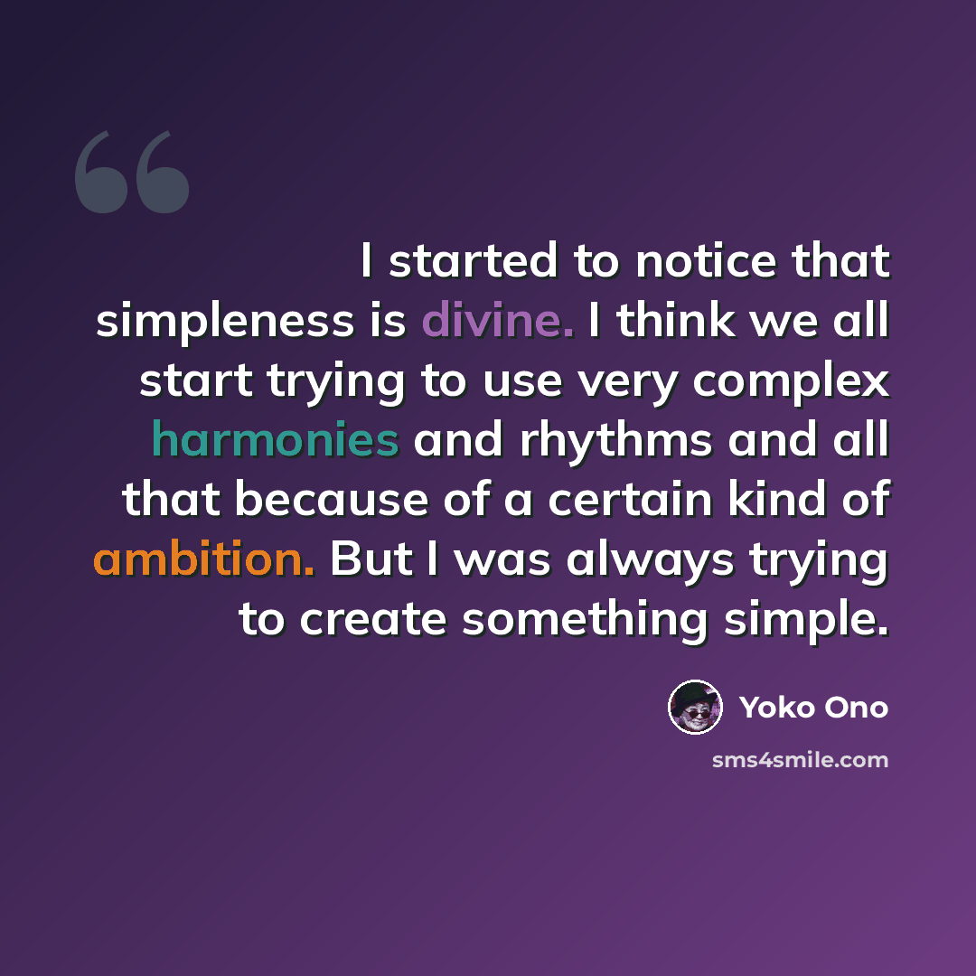 “I started to notice that simpleness is divine. I think we all start trying to use very complex harmonies and rhythms and all that because of a certain kind of ambition. But I was always trying to create something simple.” quote by Yoko Ono