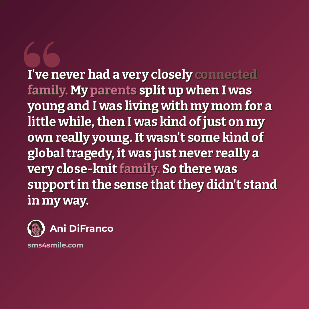 “I've never had a very closely connected family. My parents split up when I was young and I was living with my mom for a little while, then I was kind of just on my own really young. It wasn't some kind of global tragedy, it was just never really a very close-knit family. So there was support in…” quote by Ani DiFranco