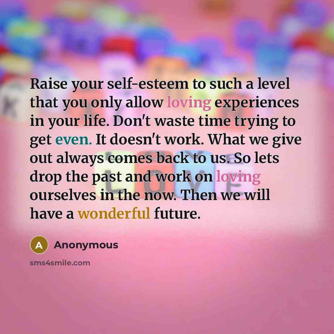 “Raise your self-esteem to such a level that you only allow loving experiences in your life. Don't waste time trying to get even. It doesn't work. What we give out always comes back to us. So lets drop the past and work on loving ourselves in the now. Then we will have a wonderful future.” quote by Anonymous