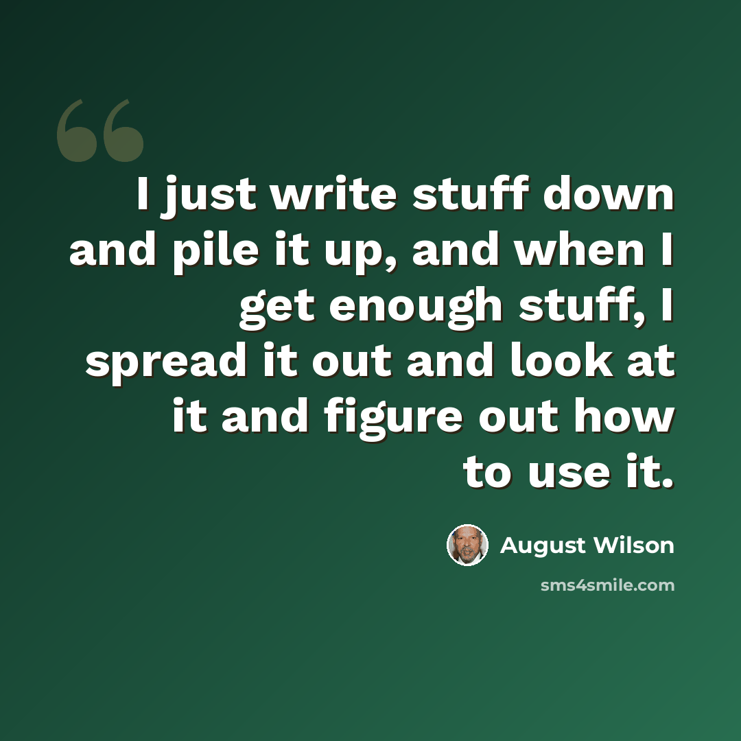 “I just write stuff down and pile it up, and when I get enough stuff, I spread it out and look at it and figure out how to use it.” quote by August Wilson