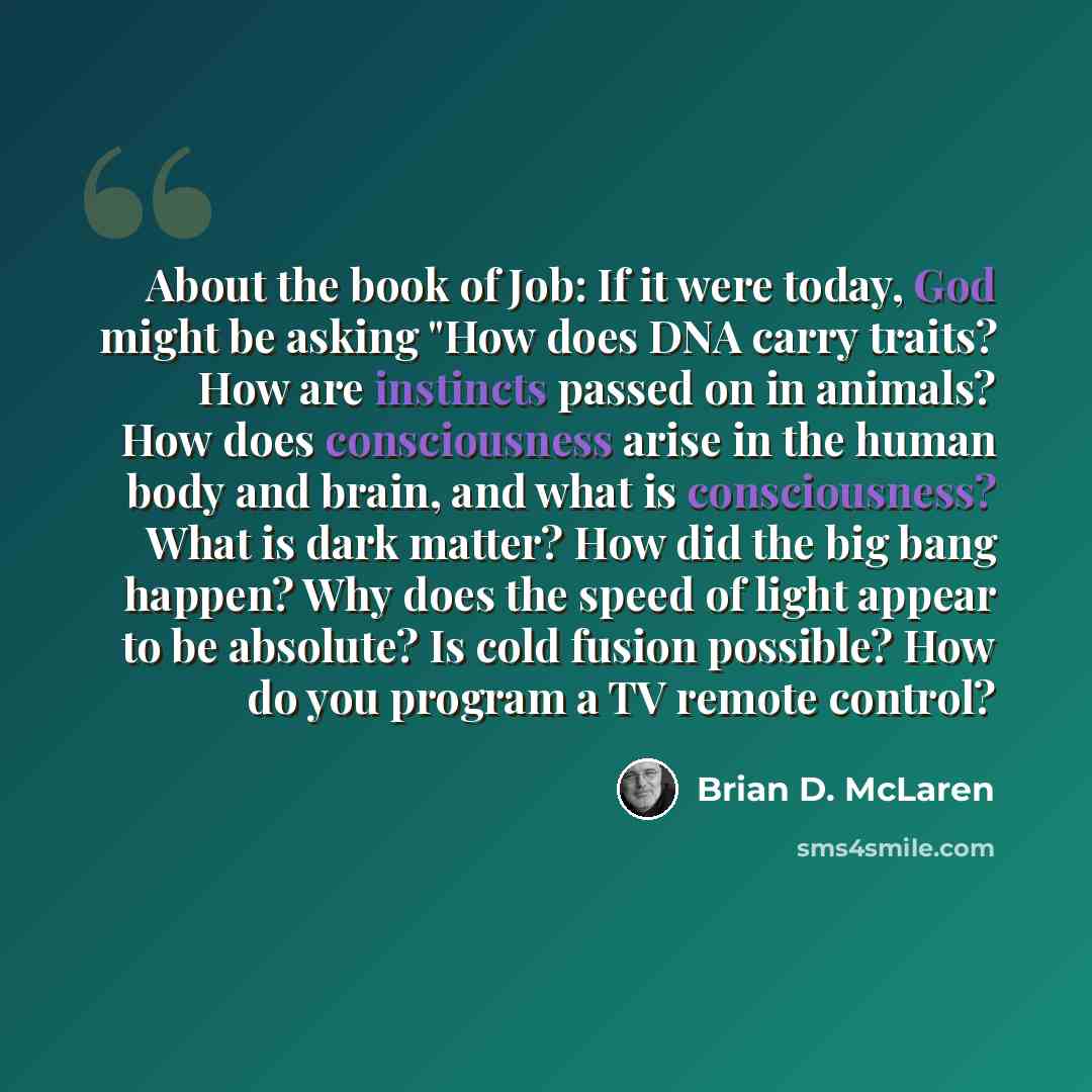 “About the book of Job: If it were today, God might be asking "How does DNA carry traits? How are instincts passed on in animals? How does consciousness arise in the human body and brain, and what is consciousness? What is dark matter? How did the big bang happen? Why does the speed of light appear…” quote by Brian D. McLaren