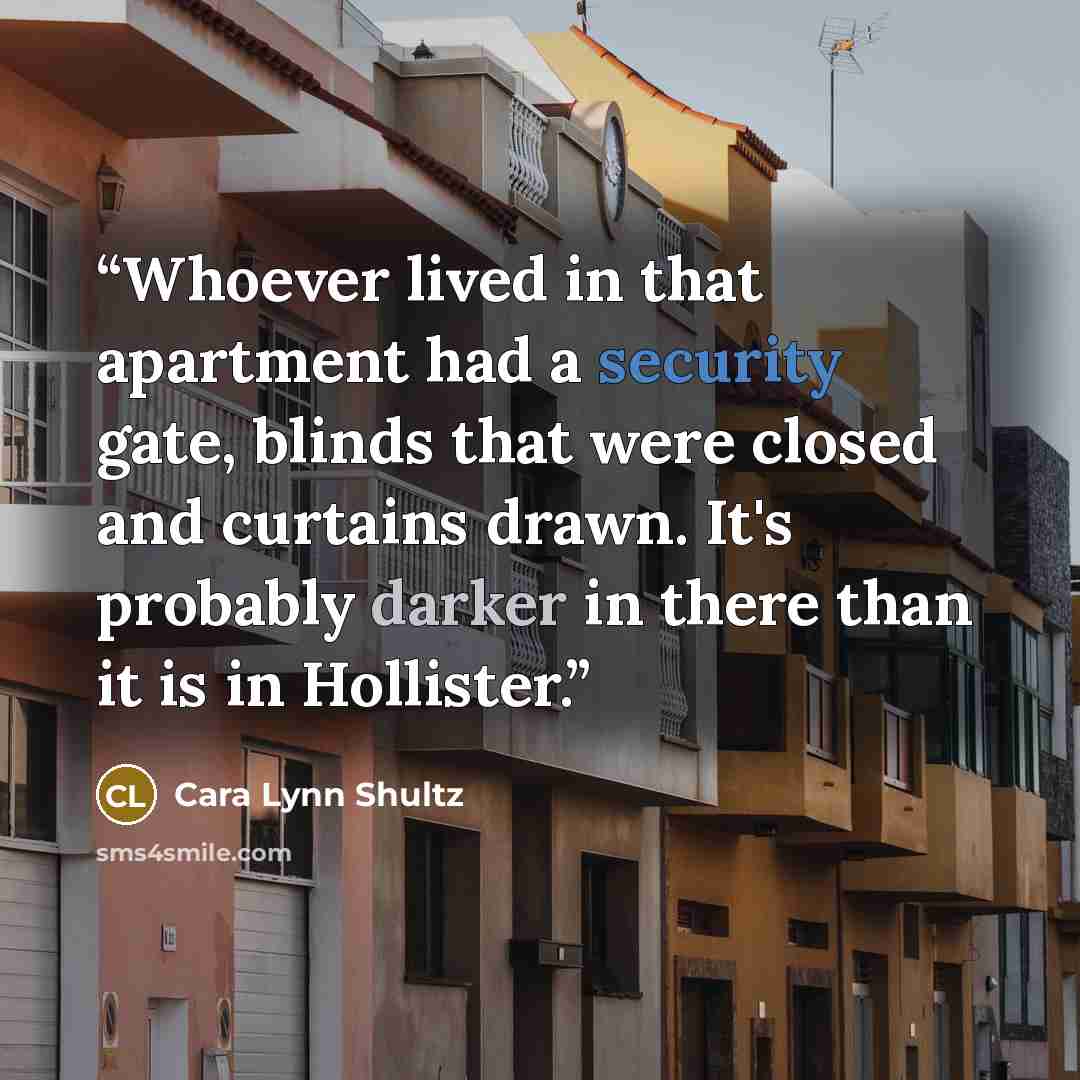 “Whoever lived in that apartment had a security gate, blinds that were closed and curtains drawn. It's probably darker in there than it is in Hollister.” quote by Cara Lynn Shultz