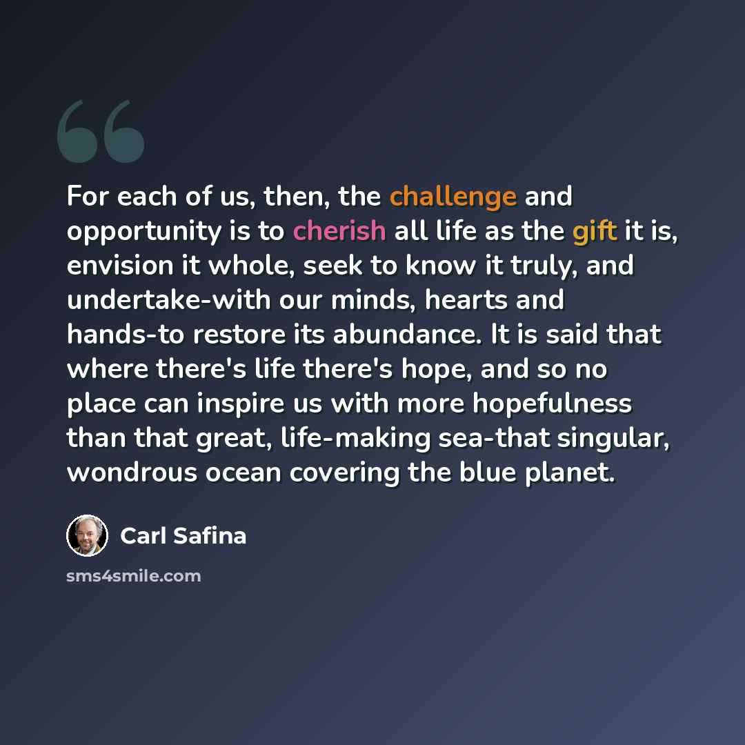 “For each of us, then, the challenge and opportunity is to cherish all life as the gift it is, envision it whole, seek to know it truly, and undertake-with our minds, hearts and hands-to restore its abundance. It is said that where there's life there's hope, and so no place can inspire us with more…” quote by Carl Safina