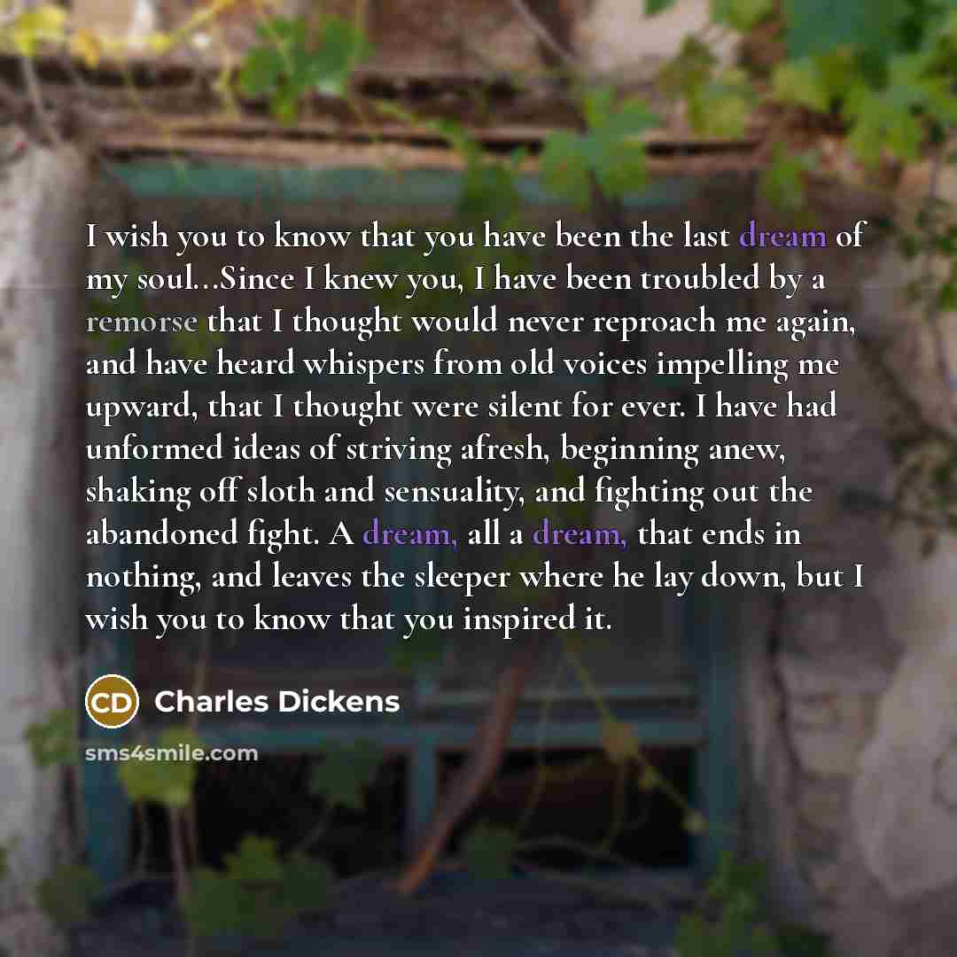 “I wish you to know that you have been the last dream of my soul...Since I knew you, I have been troubled by a remorse that I thought would never reproach me again, and have heard whispers from old voices impelling me upward, that I thought were silent for ever. I have had unformed ideas of…” quote by Charles Dickens