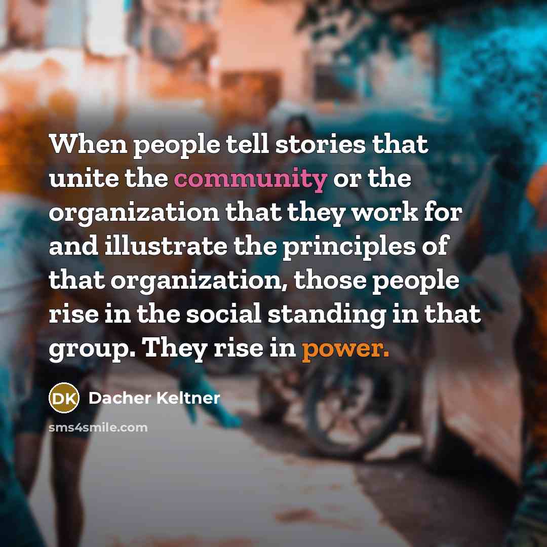 “When people tell stories that unite the community or the organization that they work for and illustrate the principles of that organization, those people rise in the social standing in that group. They rise in power.” quote by Dacher Keltner