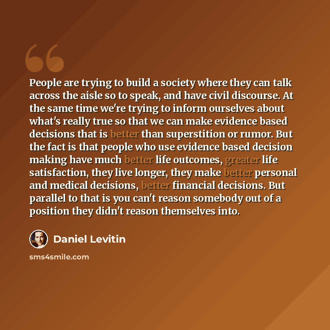 “People are trying to build a society where they can talk across the aisle so to speak, and have civil discourse. At the same time we're trying to inform ourselves about what's really true so that we can make evidence based decisions that is better than superstition or rumor. But the fact is that…” quote by Daniel Levitin