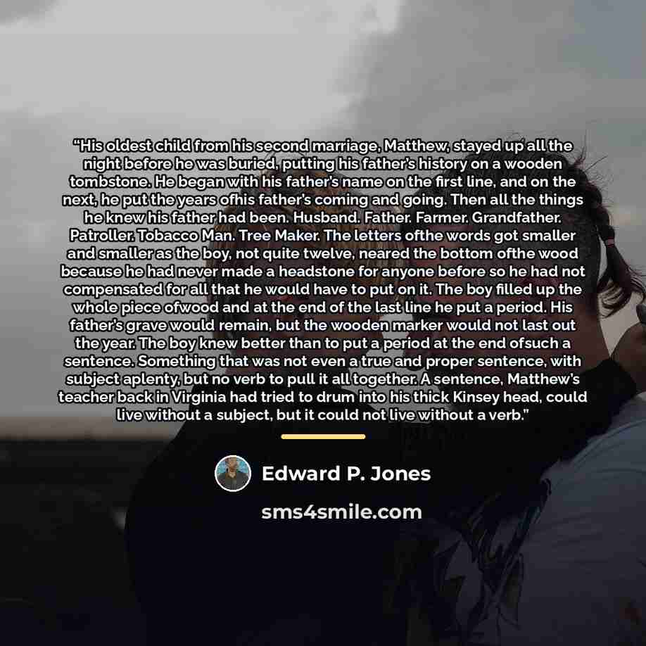 “His oldest child from his second marriage, Matthew, stayed up all the night before he was buried, putting his father’s history on a wooden tombstone. He began with his father’s name on the first line, and on the next, he put the years ofhis father’s coming and going. Then all the things he knew…” quote by Edward P. Jones