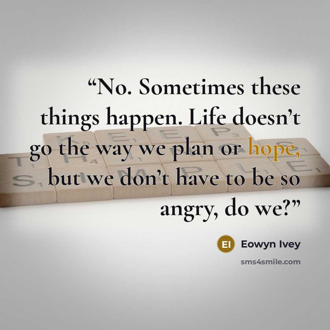 “No. Sometimes these things happen. Life doesn’t go the way we plan or hope, but we don’t have to be so angry, do we?” quote by Eowyn Ivey
