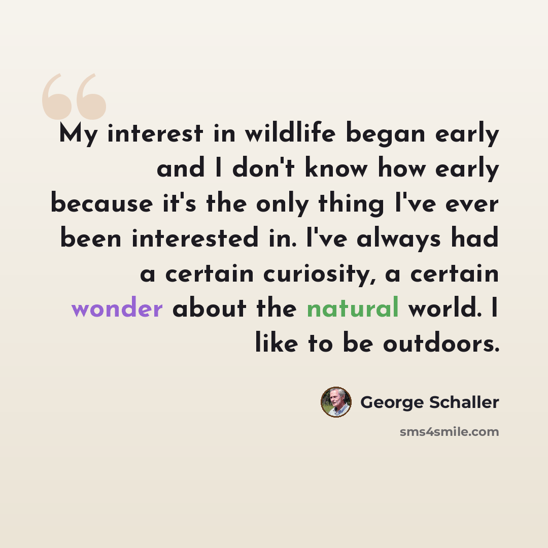 “My interest in wildlife began early and I don't know how early because it's the only thing I've ever been interested in. I've always had a certain curiosity, a certain wonder about the natural world. I like to be outdoors.” quote by George Schaller