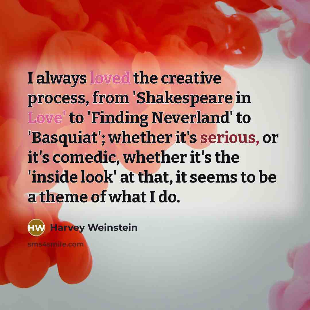 “I always loved the creative process, from 'Shakespeare in Love' to 'Finding Neverland' to 'Basquiat'; whether it's serious, or it's comedic, whether it's the 'inside look' at that, it seems to be a theme of what I do.” quote by Harvey Weinstein