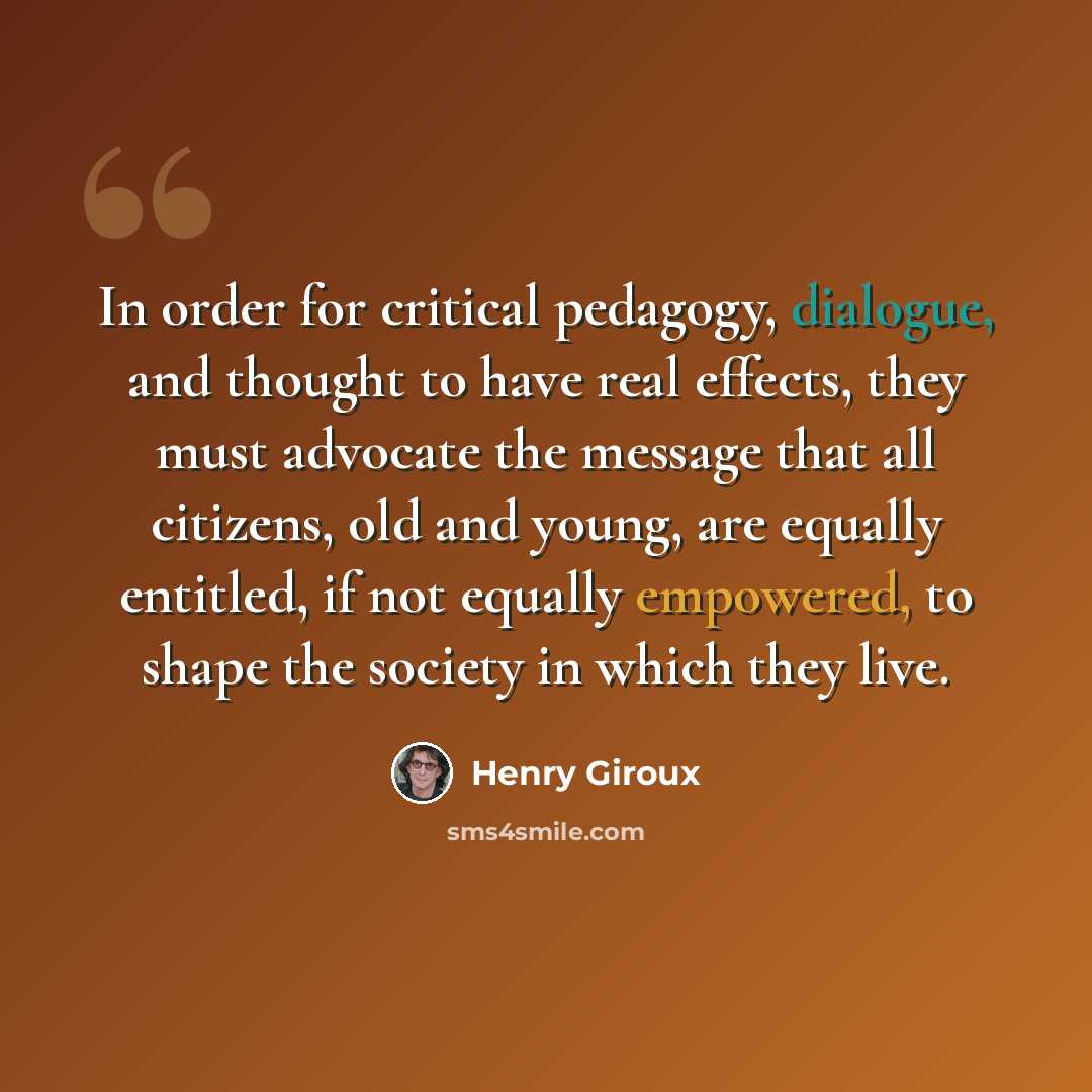 “In order for critical pedagogy, dialogue, and thought to have real effects, they must advocate the message that all citizens, old and young, are equally entitled, if not equally empowered, to shape the society in which they live.” quote by Henry Giroux