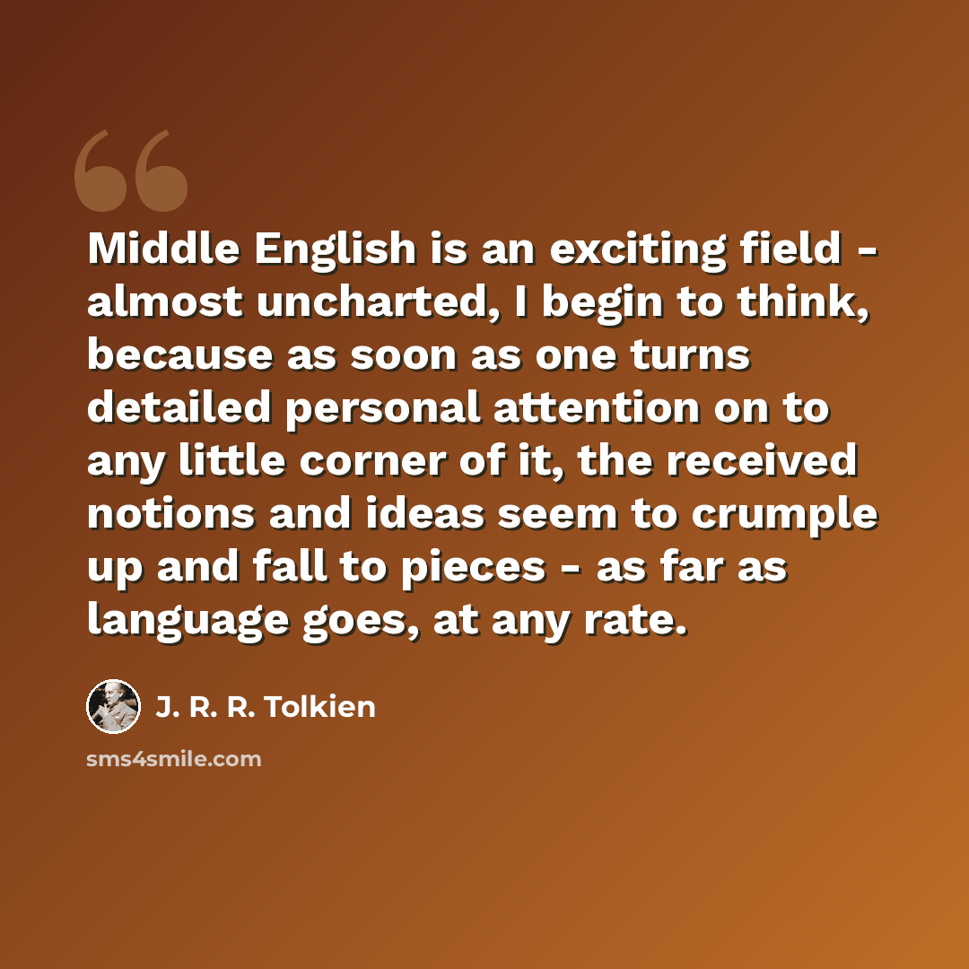 “Middle English is an exciting field - almost uncharted, I begin to think, because as soon as one turns detailed personal attention on to any little corner of it, the received notions and ideas seem to crumple up and fall to pieces - as far as language goes, at any rate.” quote by J. R. R. Tolkien