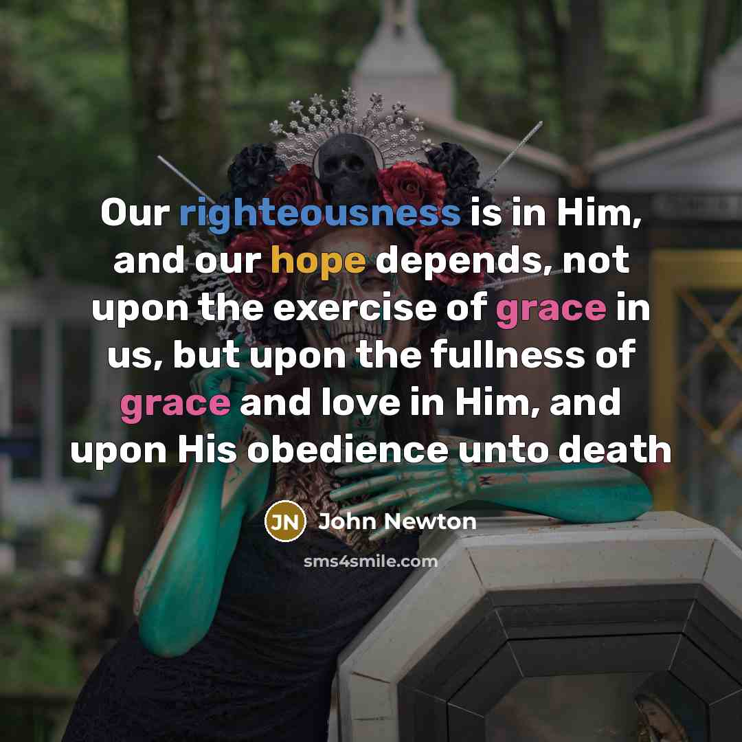 “Our righteousness is in Him, and our hope depends, not upon the exercise of grace in us, but upon the fullness of grace and love in Him, and upon His obedience unto death” quote by John Newton