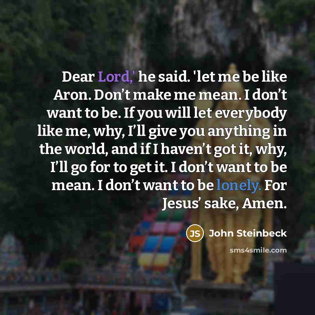 “Dear Lord,' he said. 'let me be like Aron. Don’t make me mean. I don’t want to be. If you will let everybody like me, why, I’ll give you anything in the world, and if I haven’t got it, why, I’ll go for to get it. I don’t want to be mean. I don’t want to be lonely. For Jesus’ sake, Amen.” quote by John Steinbeck