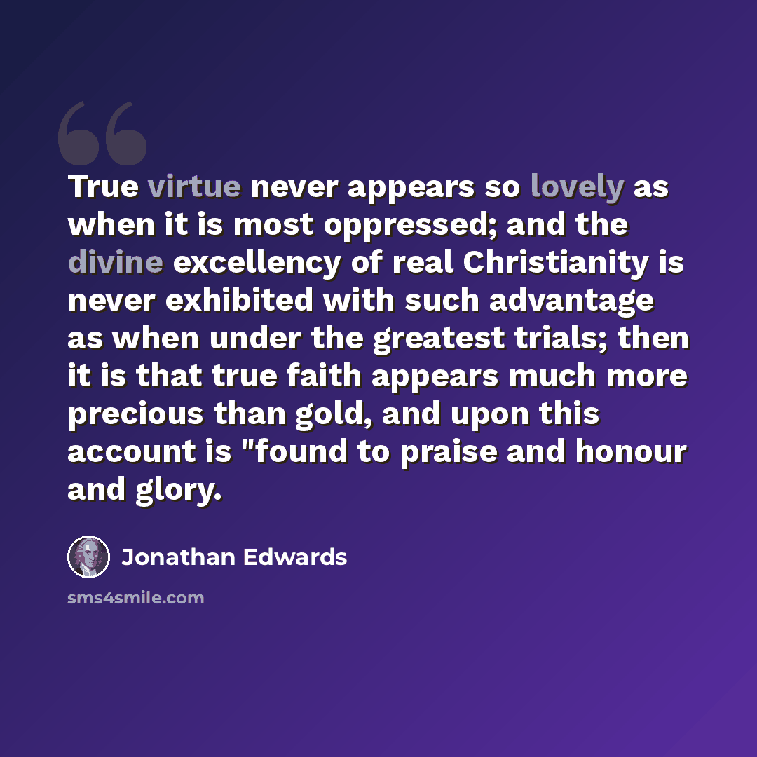 “True virtue never appears so lovely as when it is most oppressed; and the divine excellency of real Christianity is never exhibited with such advantage as when under the greatest trials; then it is that true faith appears much more precious than gold, and upon this account is "found to praise and…” quote by Jonathan Edwards