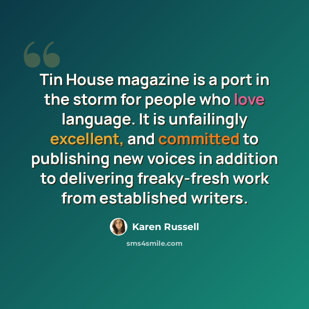 “Tin House magazine is a port in the storm for people who love language. It is unfailingly excellent, and committed to publishing new voices in addition to delivering freaky-fresh work from established writers.” quote by Karen Russell