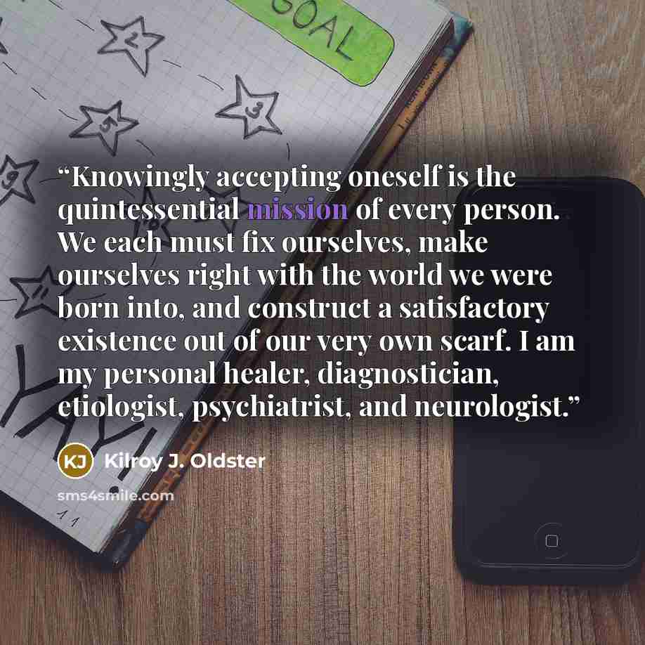 “Knowingly accepting oneself is the quintessential mission of every person. We each must fix ourselves, make ourselves right with the world we were born into, and construct a satisfactory existence out of our very own scarf. I am my personal healer, diagnostician, etiologist, psychiatrist, and…” quote by Kilroy J. Oldster