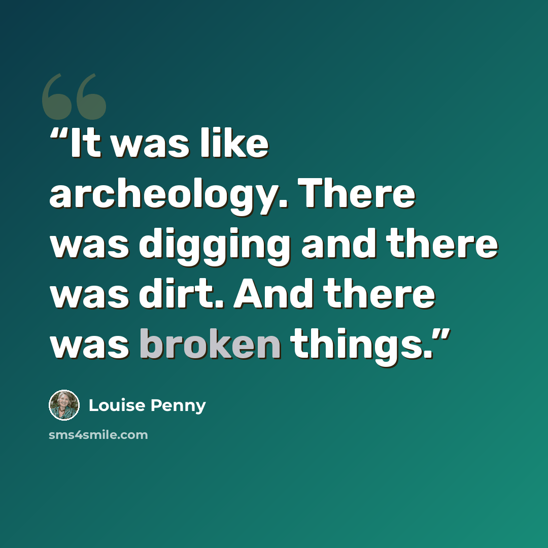 “It was like archeology. There was digging and there was dirt. And there was broken things.” quote by Louise Penny