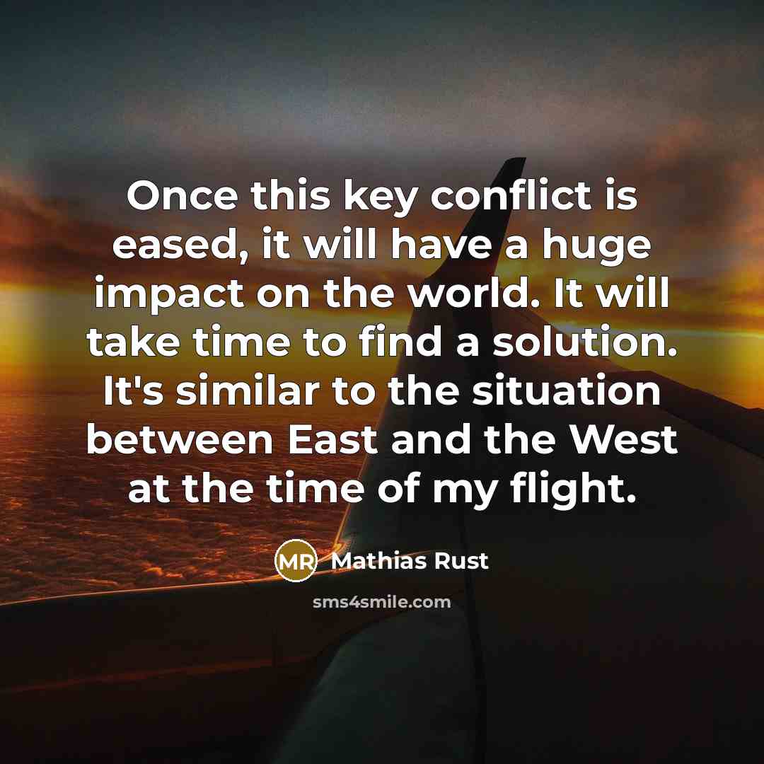“Once this key conflict is eased, it will have a huge impact on the world. It will take time to find a solution. It's similar to the situation between East and the West at the time of my flight.” quote by Mathias Rust