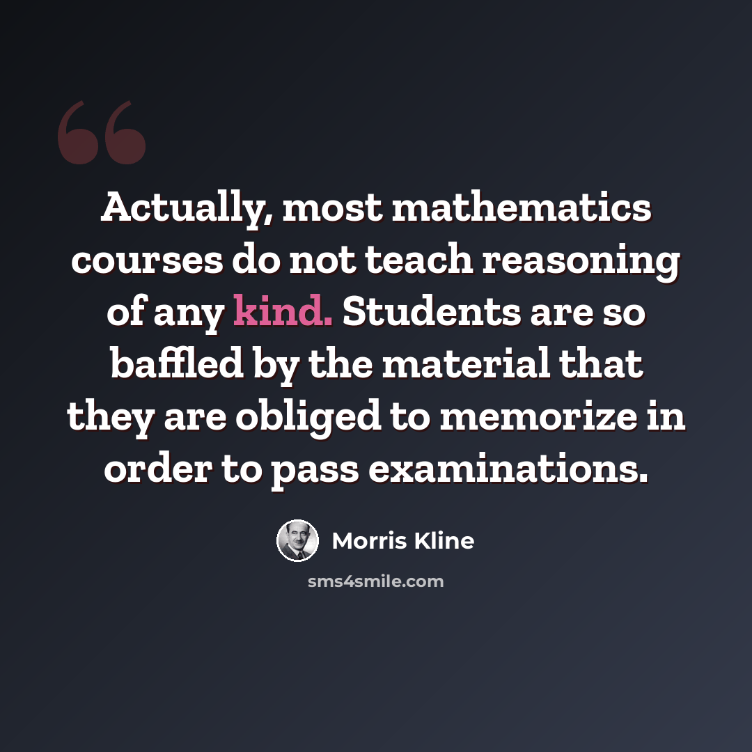 “Actually, most mathematics courses do not teach reasoning of any kind. Students are so baffled by the material that they are obliged to memorize in order to pass examinations.” quote by Morris Kline
