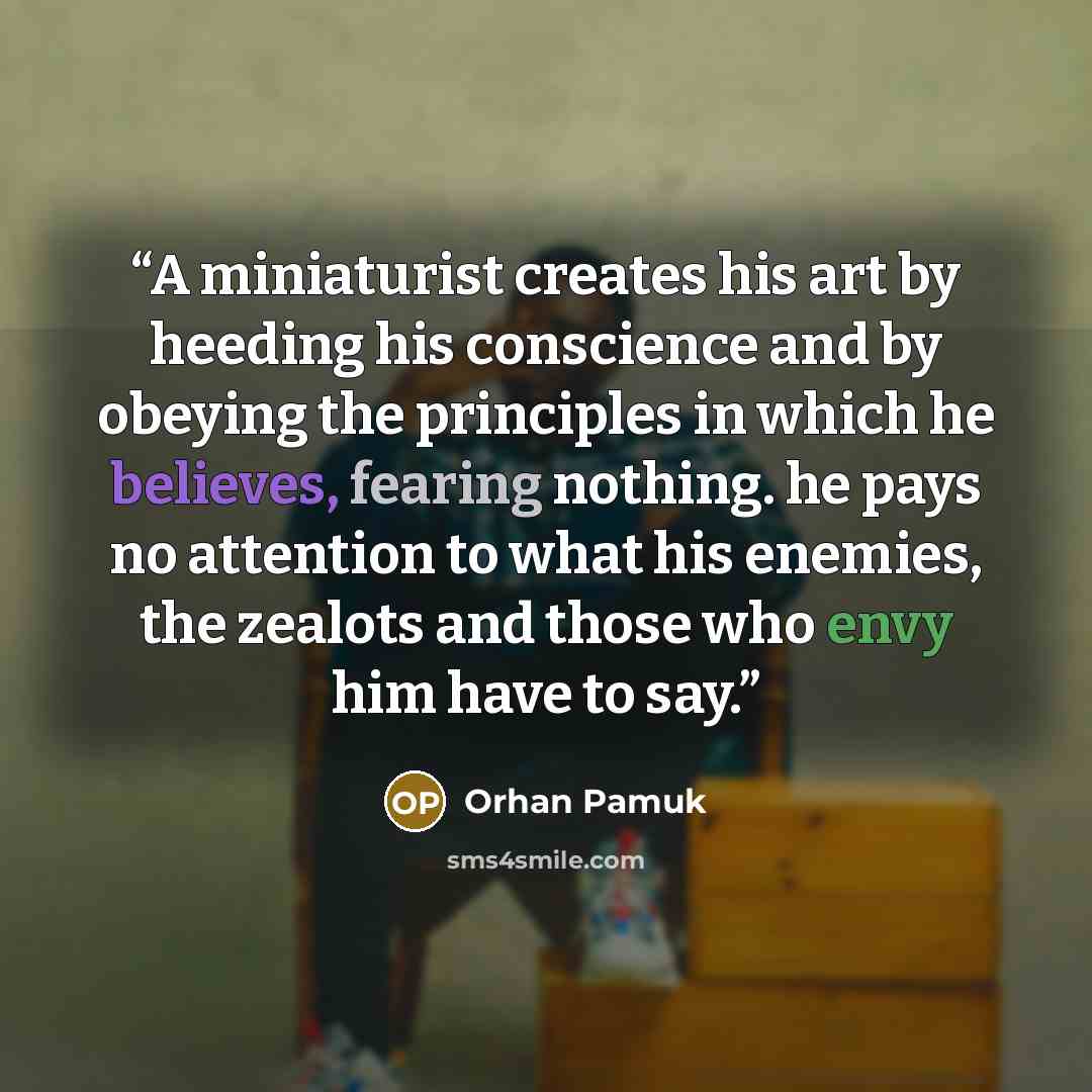“A miniaturist creates his art by heeding his conscience and by obeying the principles in which he believes, fearing nothing. he pays no attention to what his enemies, the zealots and those who envy him have to say.” quote by Orhan Pamuk