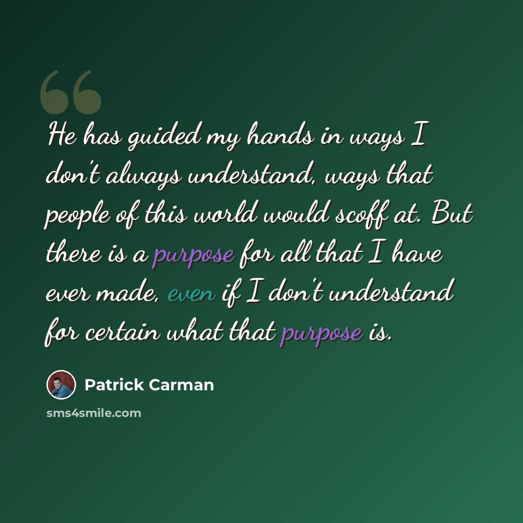“He has guided my hands in ways I don't always understand, ways that people of this world would scoff at. But there is a purpose for all that I have ever made, even if I don't understand for certain what that purpose is.” quote by Patrick Carman