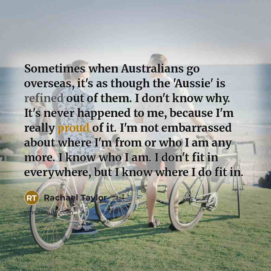 “Sometimes when Australians go overseas, it's as though the 'Aussie' is refined out of them. I don't know why. It's never happened to me, because I'm really proud of it. I'm not embarrassed about where I'm from or who I am any more. I know who I am. I don't fit in everywhere, but I know where I do…” quote by Rachael Taylor