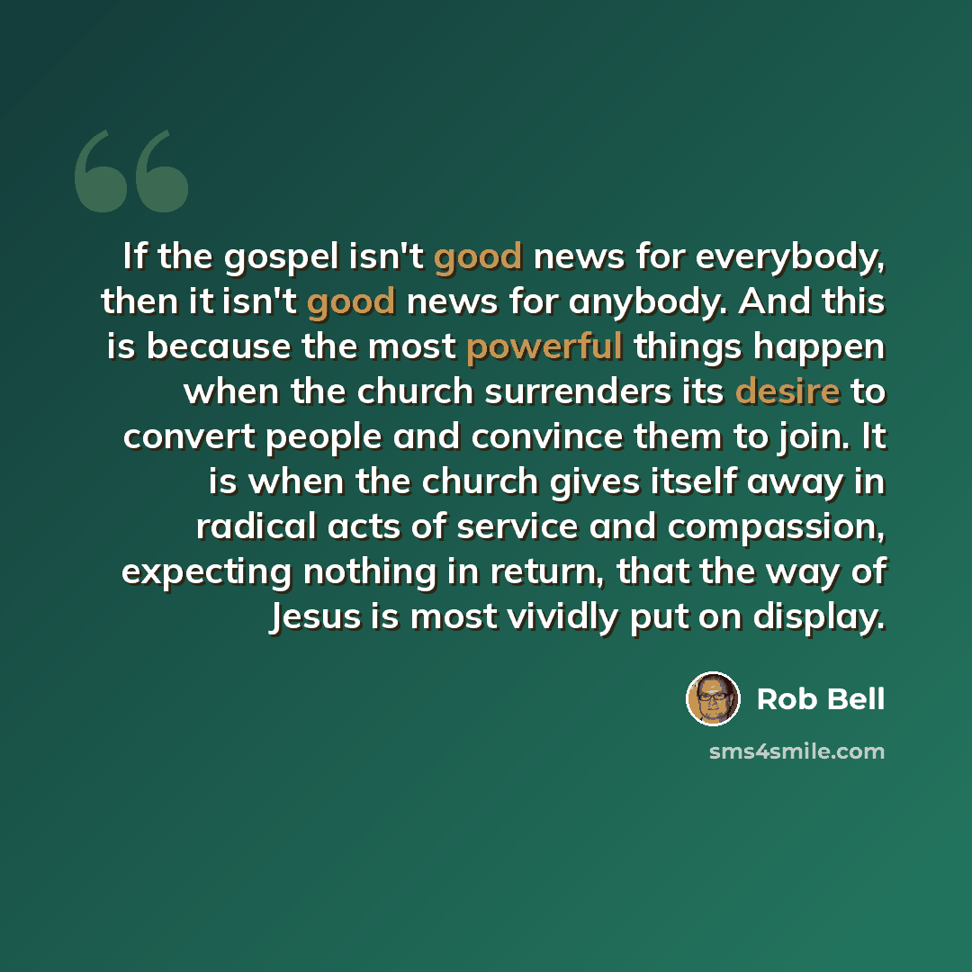“If the gospel isn't good news for everybody, then it isn't good news for anybody. And this is because the most powerful things happen when the church surrenders its desire to convert people and convince them to join. It is when the church gives itself away in radical acts of service and…” quote by Rob Bell
