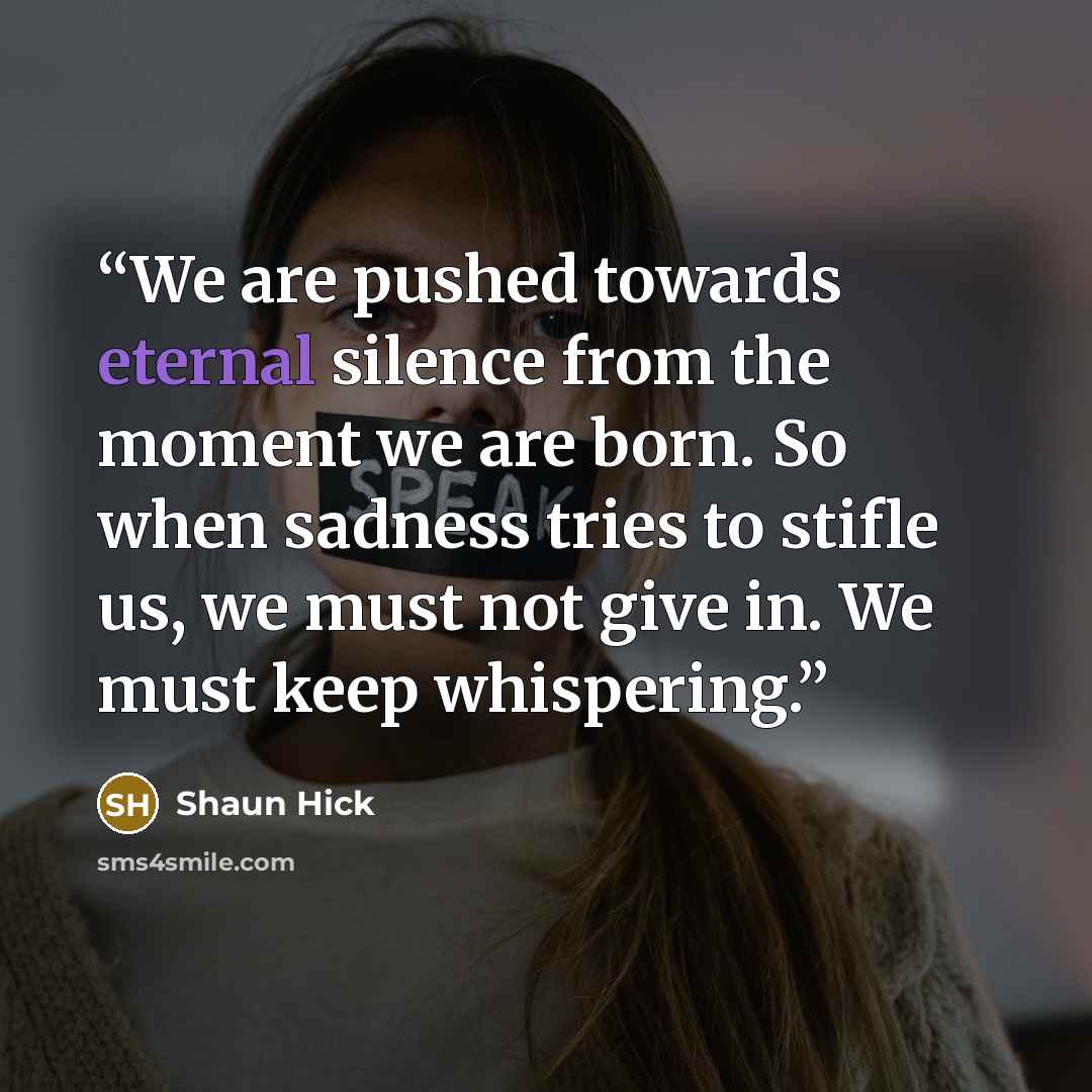 “We are pushed towards eternal silence from the moment we are born. So when sadness tries to stifle us, we must not give in. We must keep whispering.” quote by Shaun Hick