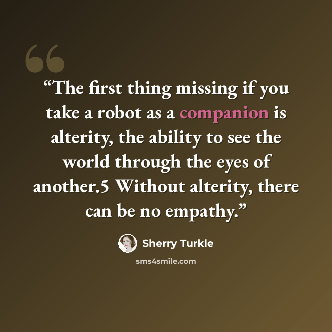 “The first thing missing if you take a robot as a companion is alterity, the ability to see the world through the eyes of another.5 Without alterity, there can be no empathy.” quote by Sherry Turkle
