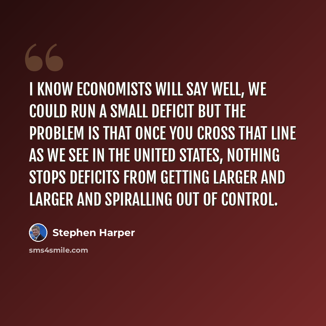 “I know economists will say well, we could run a small deficit but the problem is that once you cross that line as we see in the United States, nothing stops deficits from getting larger and larger and spiralling out of control.” quote by Stephen Harper