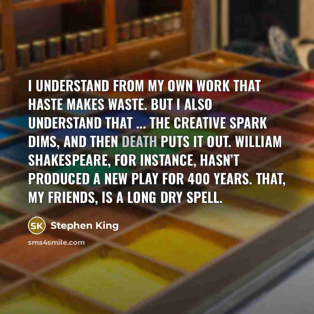 “I understand from my own work that haste makes waste. But I also understand that ... the creative spark dims, and then death puts it out. William Shakespeare, for instance, hasn’t produced a new play for 400 years. That, my friends, is a long dry spell.” quote by Stephen King