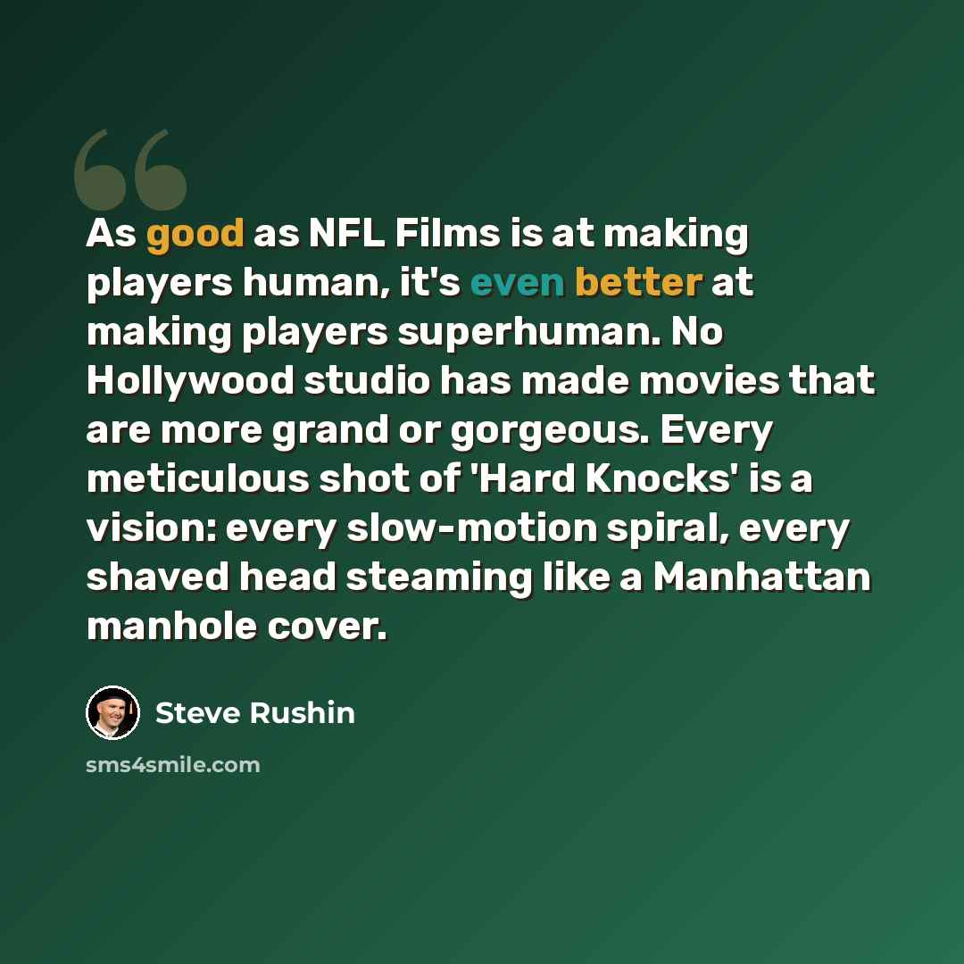 “As good as NFL Films is at making players human, it's even better at making players superhuman. No Hollywood studio has made movies that are more grand or gorgeous. Every meticulous shot of 'Hard Knocks' is a vision: every slow-motion spiral, every shaved head steaming like a Manhattan manhole…” quote by Steve Rushin