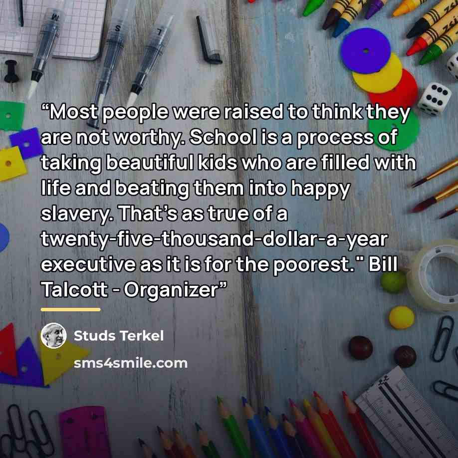 “Most people were raised to think they are not worthy. School is a process of taking beautiful kids who are filled with life and beating them into happy slavery. That's as true of a twenty-five-thousand-dollar-a-year executive as it is for the poorest." Bill Talcott - Organizer” quote by Studs Terkel