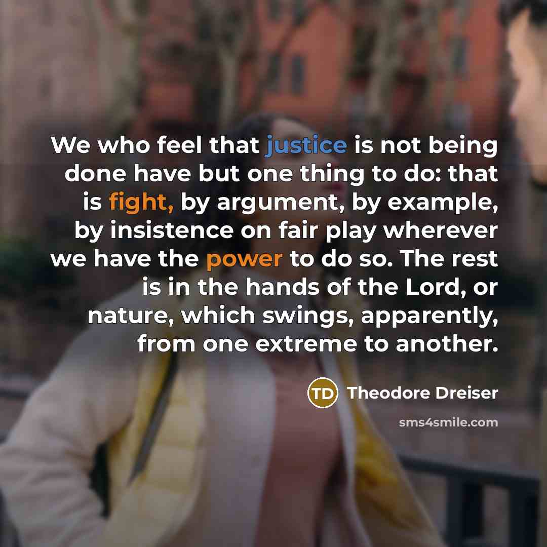 “We who feel that justice is not being done have but one thing to do: that is fight, by argument, by example, by insistence on fair play wherever we have the power to do so. The rest is in the hands of the Lord, or nature, which swings, apparently, from one extreme to another.” quote by Theodore Dreiser