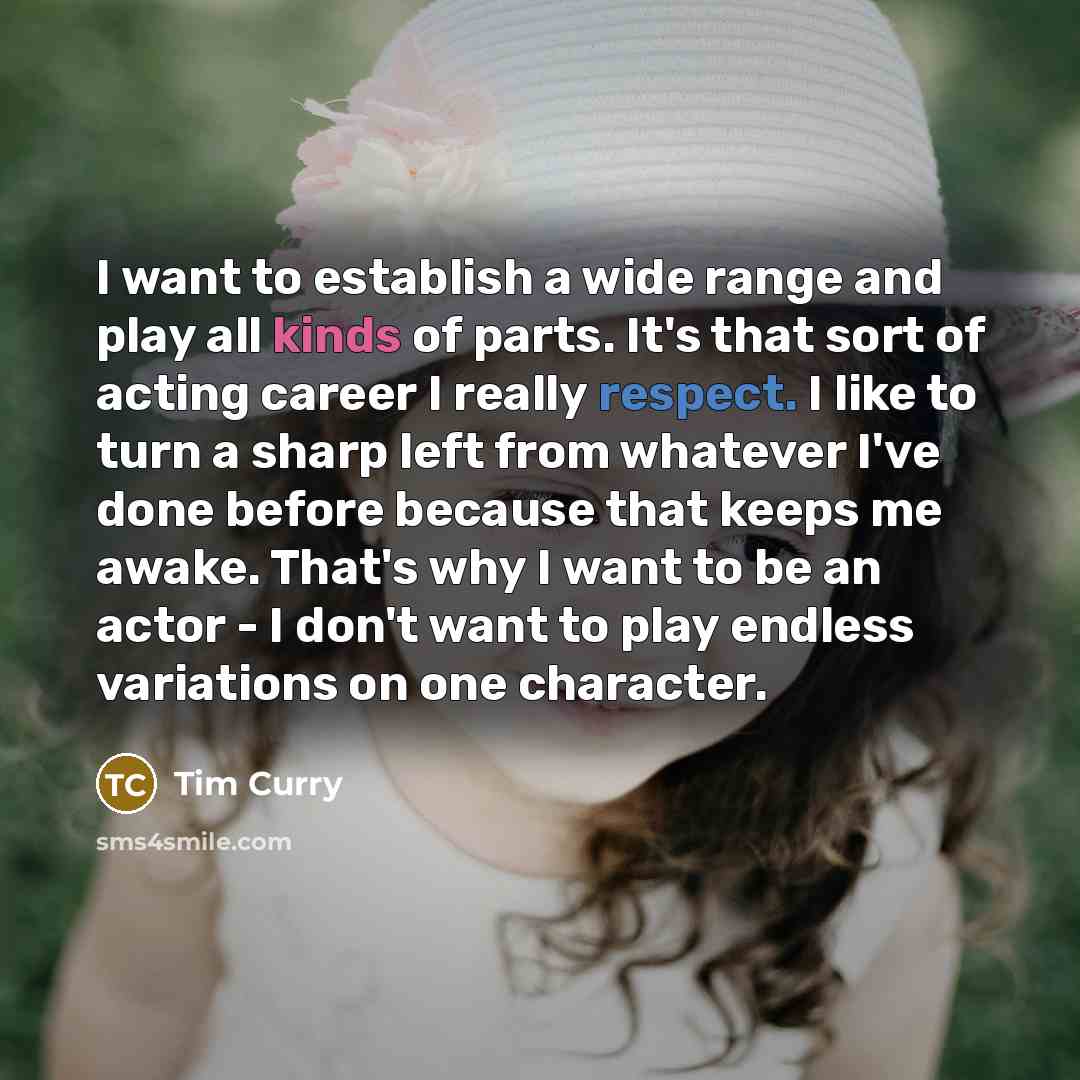 “I want to establish a wide range and play all kinds of parts. It's that sort of acting career I really respect. I like to turn a sharp left from whatever I've done before because that keeps me awake. That's why I want to be an actor - I don't want to play endless variations on one character.” quote by Tim Curry