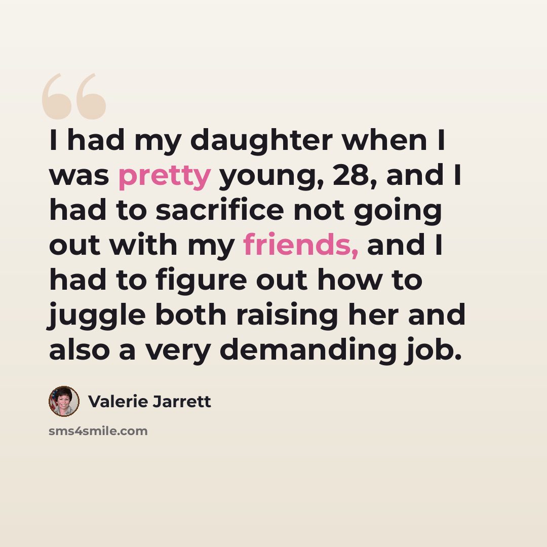 “I had my daughter when I was pretty young, 28, and I had to sacrifice not going out with my friends, and I had to figure out how to juggle both raising her and also a very demanding job.” quote by Valerie Jarrett