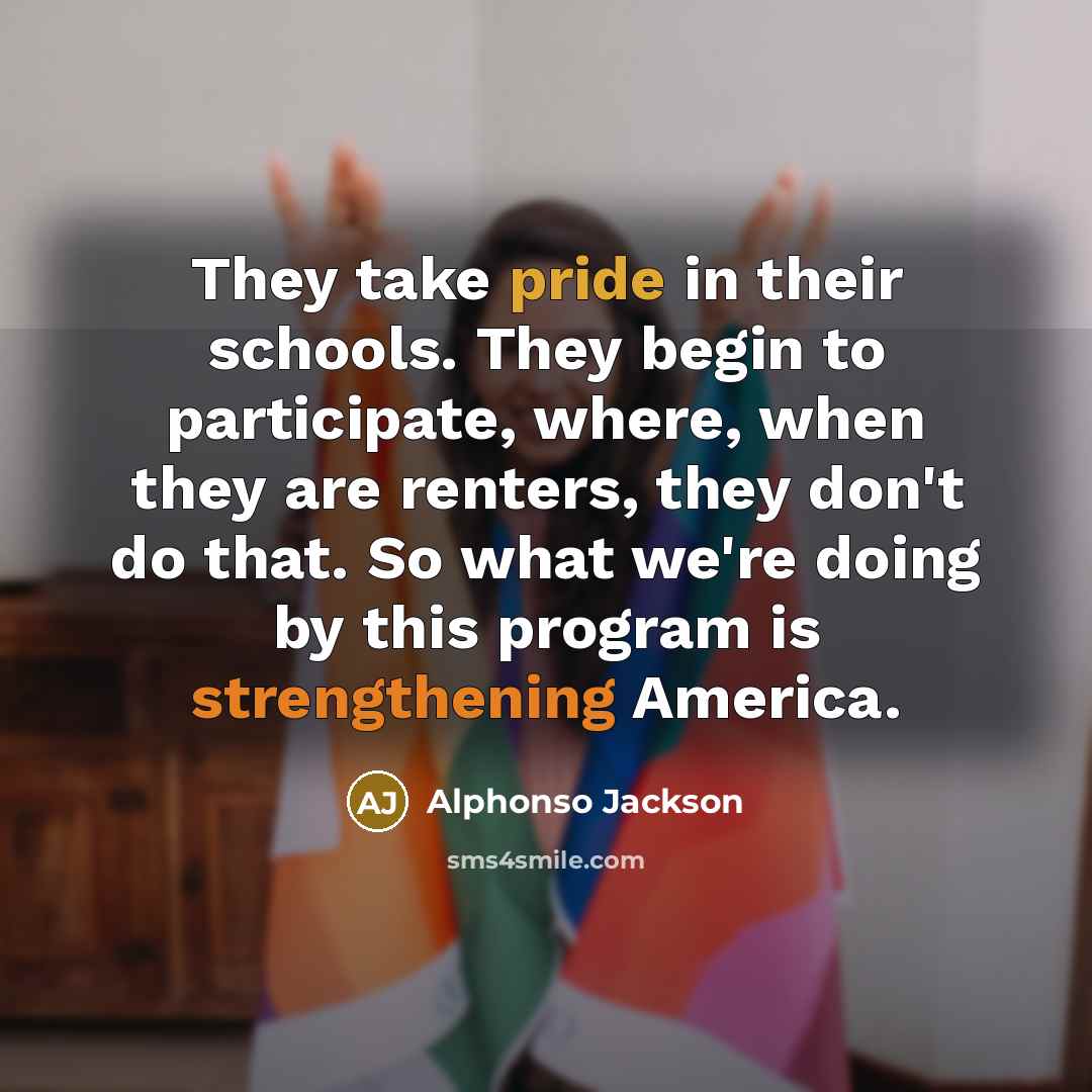 “They take pride in their schools. They begin to participate, where, when they are renters, they don't do that. So what we're doing by this program is strengthening America.” quote by Alphonso Jackson